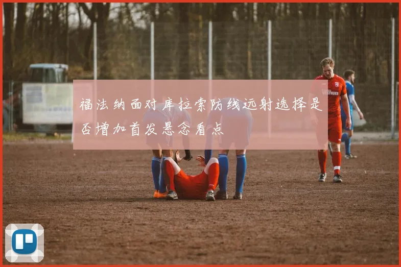 福法纳面对库拉索防线远射选择是否增加首发悬念看点