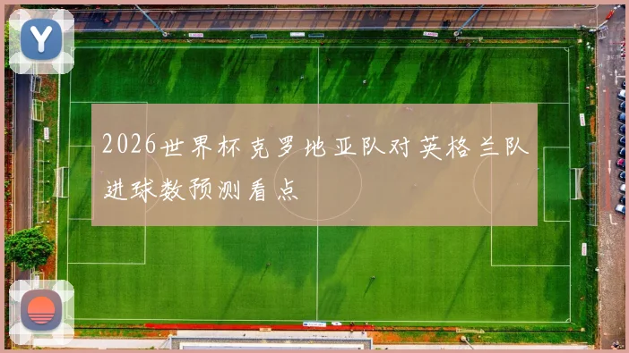 2026世界杯克罗地亚队对英格兰队进球数预测看点