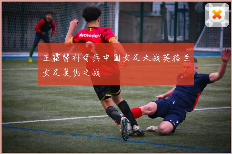 王霜替补奇兵中国女足大战英格兰女足复仇之战