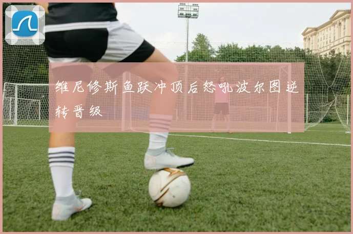 维尼修斯鱼跃冲顶后怒吼波尔图逆转晋级