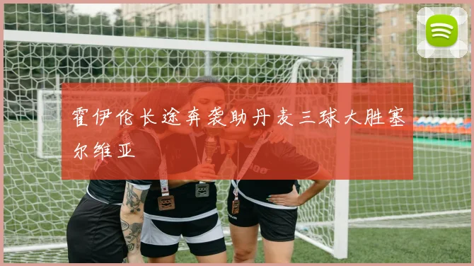 霍伊伦长途奔袭助丹麦三球大胜塞尔维亚