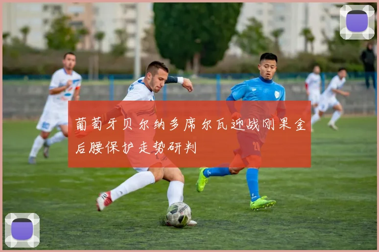 葡萄牙贝尔纳多席尔瓦迎战刚果金后腰保护走势研判