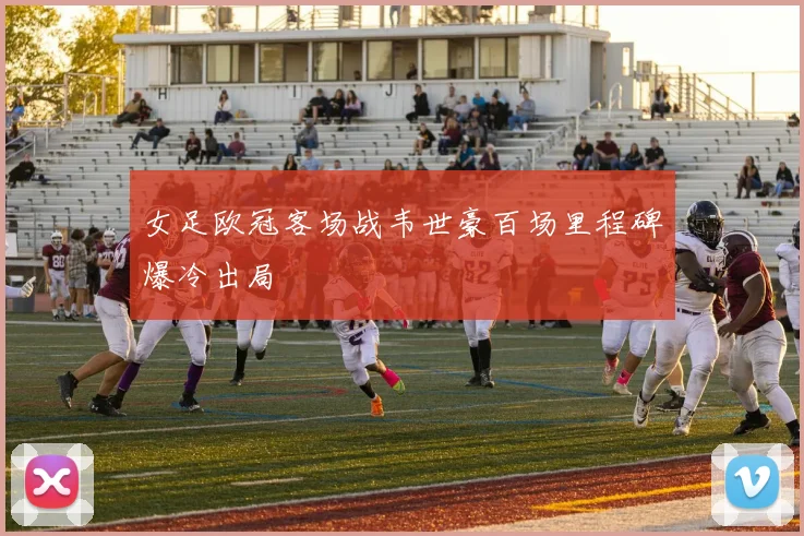女足欧冠客场战韦世豪百场里程碑爆冷出局