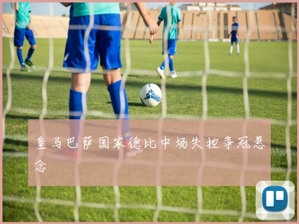 皇马巴萨国家德比中场失控争冠悬念