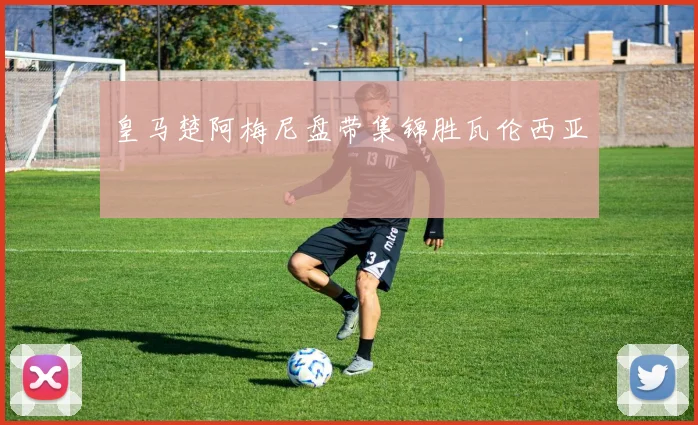 皇马楚阿梅尼盘带集锦胜瓦伦西亚