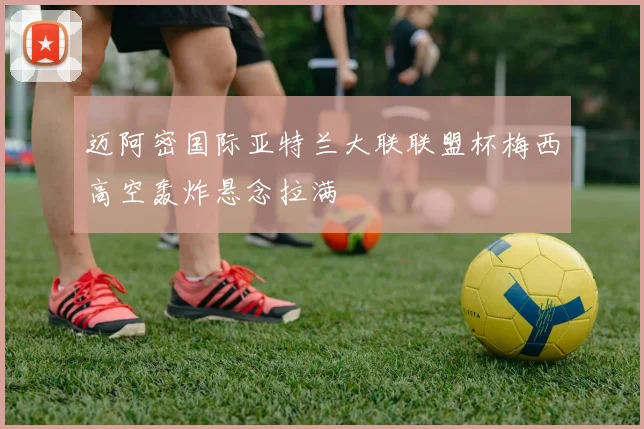 迈阿密国际亚特兰大联联盟杯梅西高空轰炸悬念拉满
