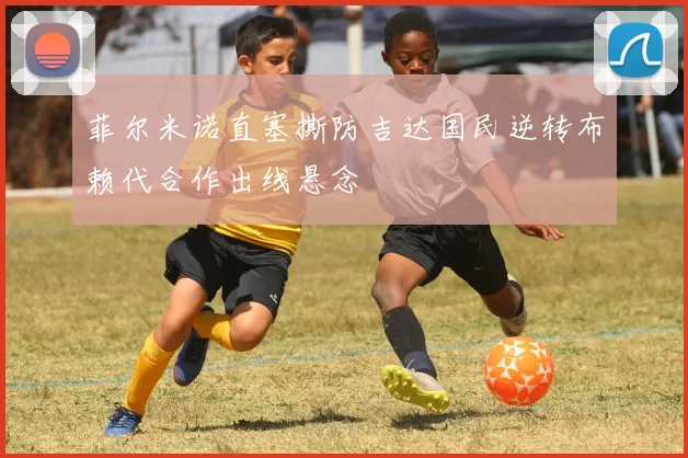 菲尔米诺直塞撕防吉达国民逆转布赖代合作出线悬念