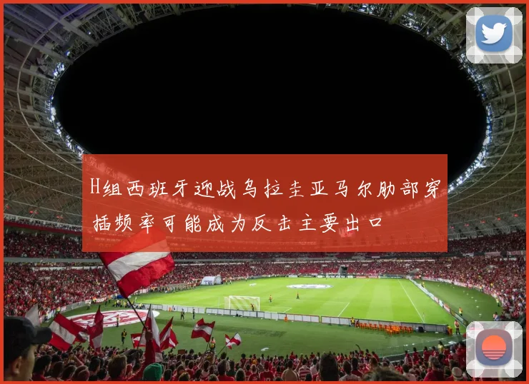 H组西班牙迎战乌拉圭亚马尔肋部穿插频率可能成为反击主要出口