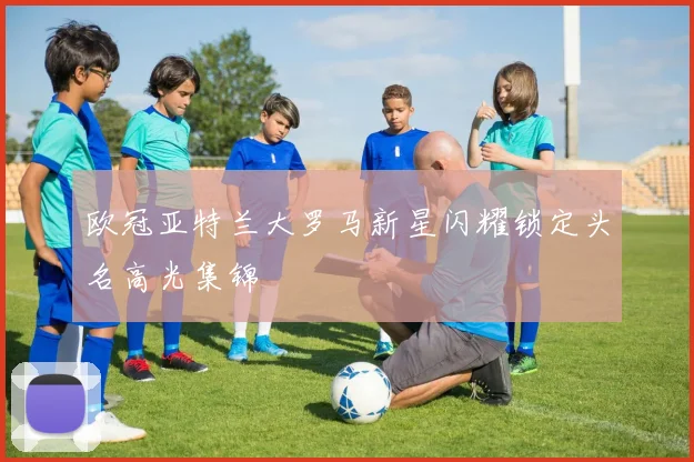 欧冠亚特兰大罗马新星闪耀锁定头名高光集锦