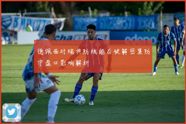 德佩面对瑞典防线能否破解密集防守盘口影响解析
