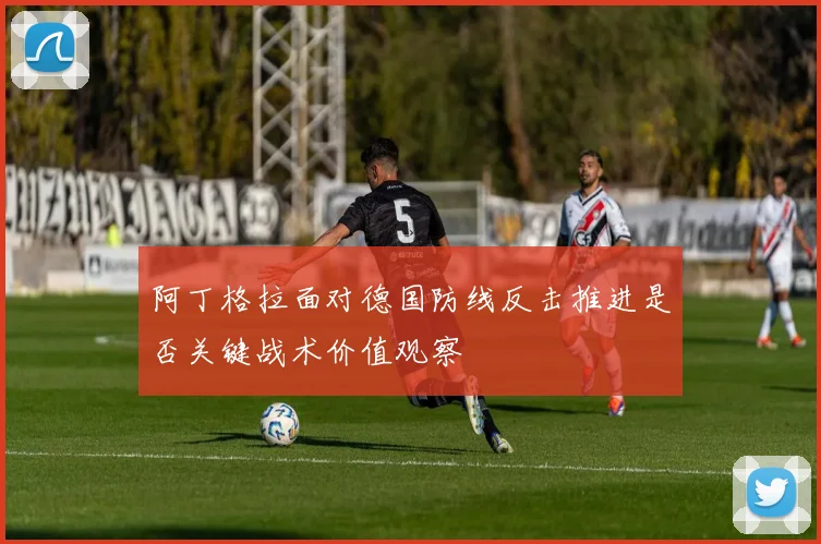 阿丁格拉面对德国防线反击推进是否关键战术价值观察